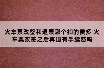 火车票改签和退票哪个扣的费多 火车票改签之后再退有手续费吗